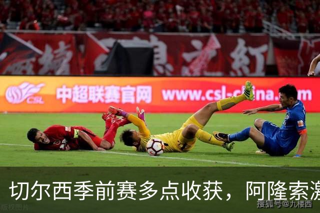 切尔西季前赛多点收获，阿隆索激活球队新活力，拉维亚走出障碍