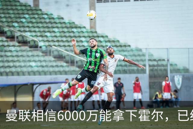 曼联相信6000万能拿下霍尔，已经对接纽卡！已选备胎仅需1400万
