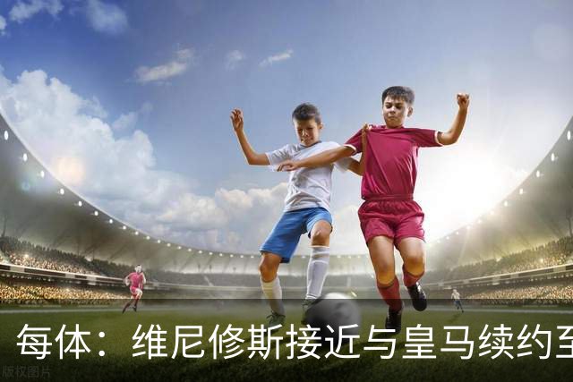 每体：维尼修斯接近与皇马续约至2031年，双方已达成口头协议